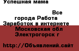  Успешная мама                                                                 - Все города Работа » Заработок в интернете   . Московская обл.,Электрогорск г.